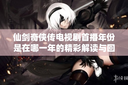 仙剑奇侠传电视剧首播年份是在哪一年的精彩解读与回顾