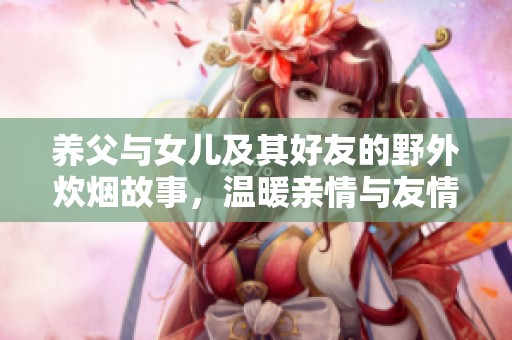 养父与女儿及其好友的野外炊烟故事，温暖亲情与友情的交织之旅