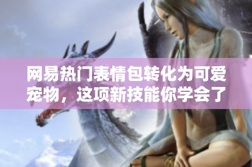 网易热门表情包转化为可爱宠物，这项新技能你学会了吗