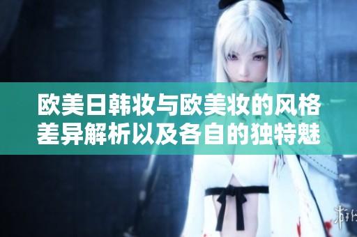 欧美日韩妆与欧美妆的风格差异解析以及各自的独特魅力探讨