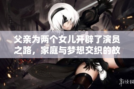 父亲为两个女儿开辟了演员之路，家庭与梦想交织的故事