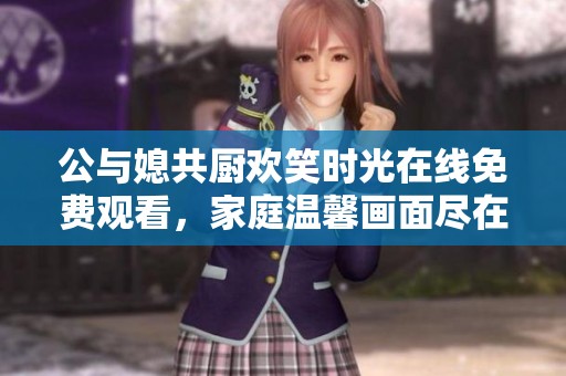公与媳共厨欢笑时光在线免费观看，家庭温馨画面尽在其中