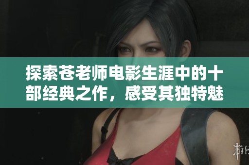 探索苍老师电影生涯中的十部经典之作，感受其独特魅力与精彩演出