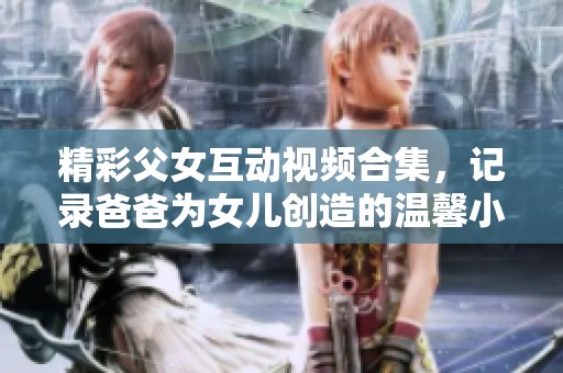 精彩父女互动视频合集，记录爸爸为女儿创造的温馨小包体验