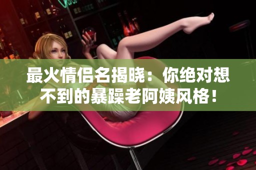 最火情侣名揭晓：你绝对想不到的暴躁老阿姨风格！