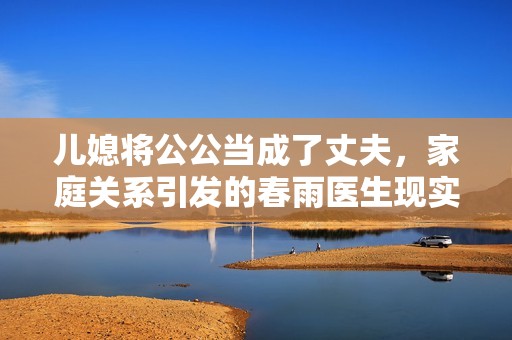 儿媳将公公当成了丈夫，家庭关系引发的春雨医生现实故事