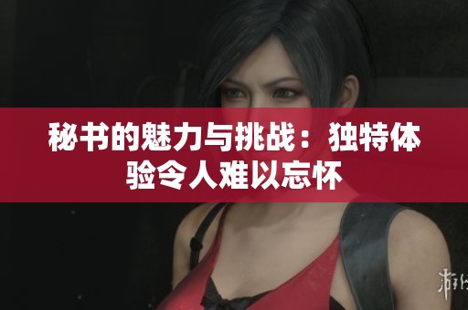 秘书的魅力与挑战：独特体验令人难以忘怀