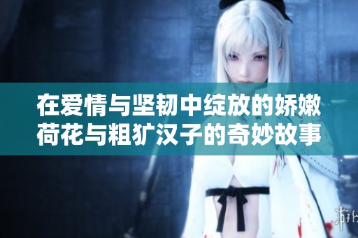在爱情与坚韧中绽放的娇嫩荷花与粗犷汉子的奇妙故事
