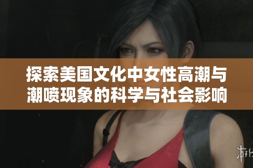 探索美国文化中女性高潮与潮喷现象的科学与社会影响