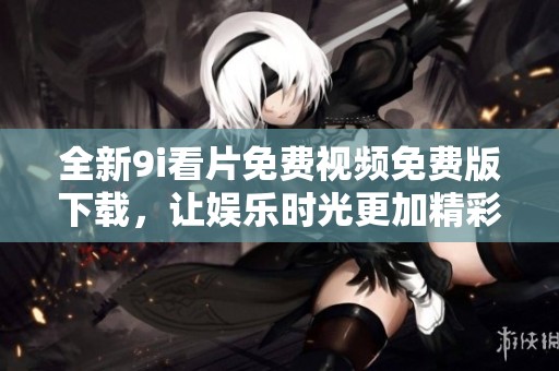 全新9i看片免费视频免费版下载，让娱乐时光更加精彩和丰富