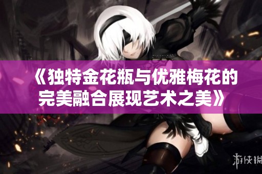《独特金花瓶与优雅梅花的完美融合展现艺术之美》
