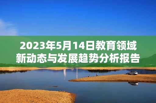 2023年5月14日教育领域新动态与发展趋势分析报告