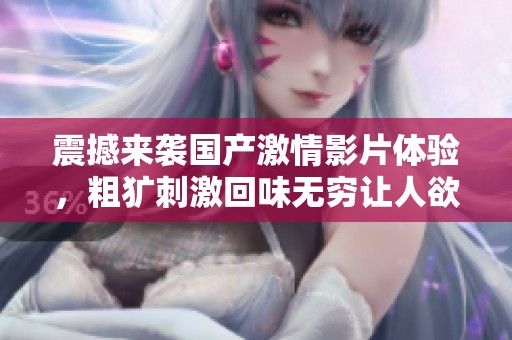 震撼来袭国产激情影片体验，粗犷刺激回味无穷让人欲罢不能