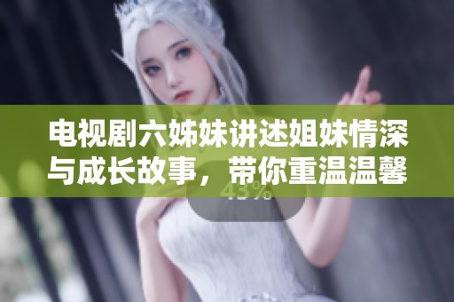 电视剧六姊妹讲述姐妹情深与成长故事，带你重温温馨感人瞬间