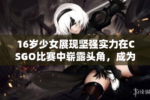16岁少女展现坚强实力在CSGO比赛中崭露头角，成为游戏界新星