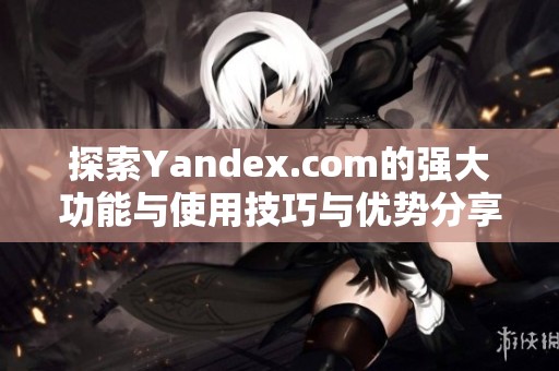 探索Yandex.com的强大功能与使用技巧与优势分享