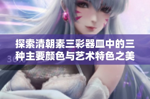 探索清朝素三彩器皿中的三种主要颜色与艺术特色之美