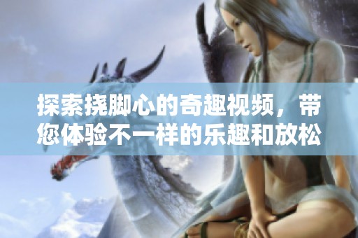 探索挠脚心的奇趣视频，带您体验不一样的乐趣和放松感受