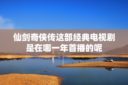 仙剑奇侠传这部经典电视剧是在哪一年首播的呢