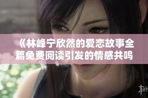 《林峰宁欣然的爱恋故事全篇免费阅读引发的情感共鸣》
