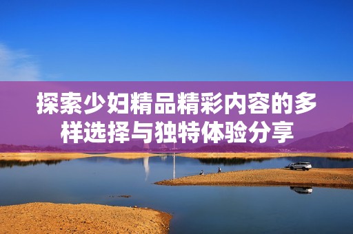 探索少妇精品精彩内容的多样选择与独特体验分享