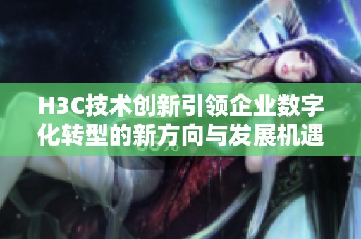 H3C技术创新引领企业数字化转型的新方向与发展机遇