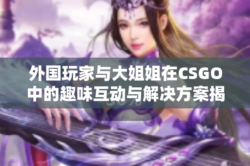 外国玩家与大姐姐在CSGO中的趣味互动与解决方案揭秘