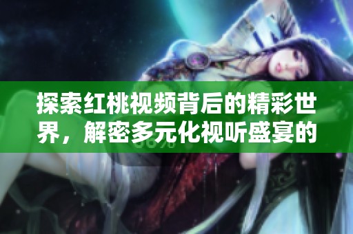探索红桃视频背后的精彩世界，解密多元化视听盛宴的魅力与创新