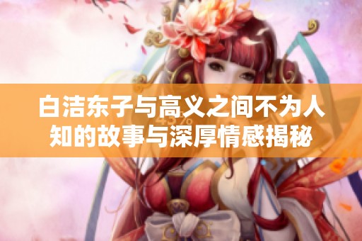 白洁东子与高义之间不为人知的故事与深厚情感揭秘