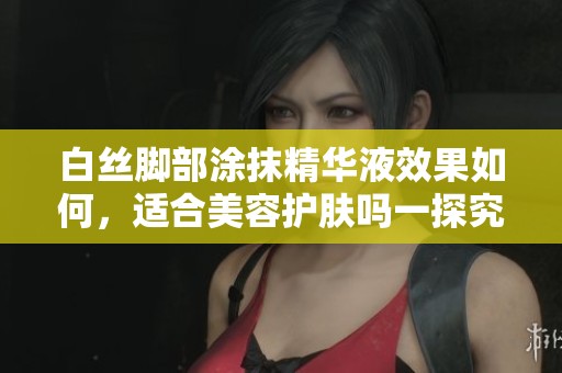 白丝脚部涂抹精华液效果如何，适合美容护肤吗一探究竟