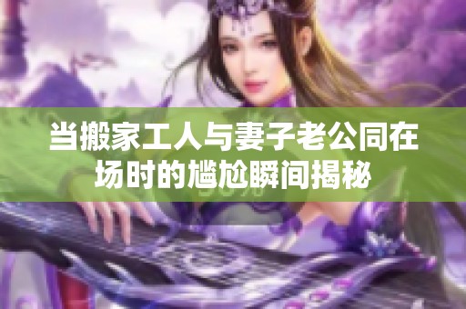 当搬家工人与妻子老公同在场时的尴尬瞬间揭秘