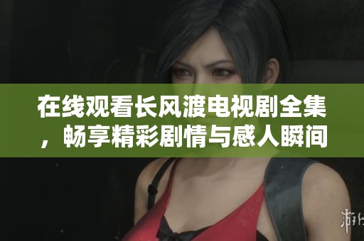 在线观看长风渡电视剧全集，畅享精彩剧情与感人瞬间