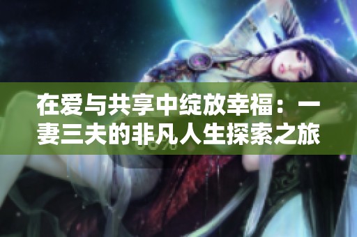 在爱与共享中绽放幸福：一妻三夫的非凡人生探索之旅