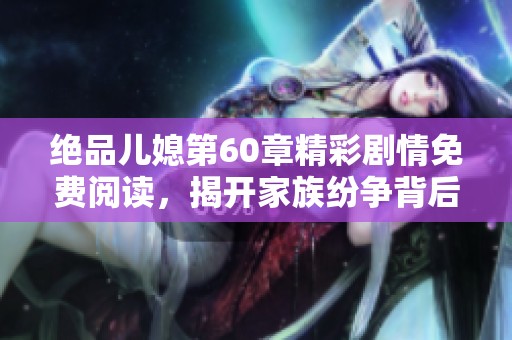 绝品儿媳第60章精彩剧情免费阅读，揭开家族纷争背后的真相
