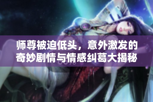 师尊被迫低头，意外激发的奇妙剧情与情感纠葛大揭秘