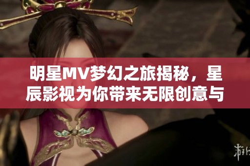 明星MV梦幻之旅揭秘，星辰影视为你带来无限创意与奇幻体验