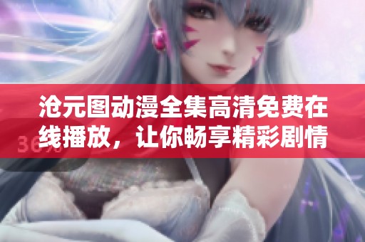 沧元图动漫全集高清免费在线播放，让你畅享精彩剧情和视觉盛宴