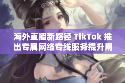 海外直播新路径 TikTok 推出专属网络专线服务提升用户体验