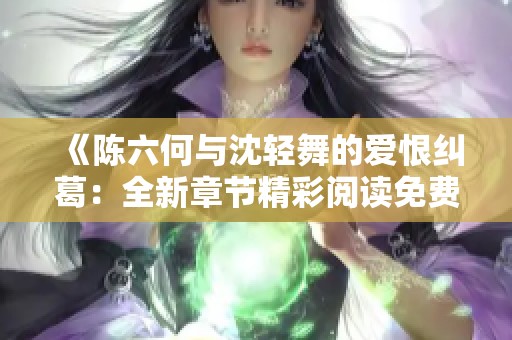 《陈六何与沈轻舞的爱恨纠葛：全新章节精彩阅读免费分享》