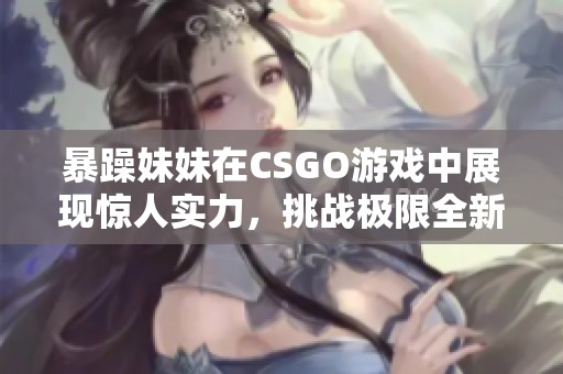 暴躁妹妹在CSGO游戏中展现惊人实力，挑战极限全新篇章
