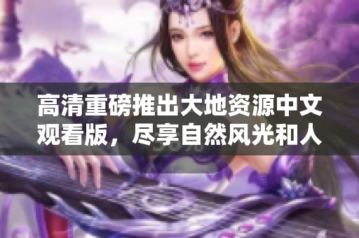 高清重磅推出大地资源中文观看版，尽享自然风光和人文探秘之旅