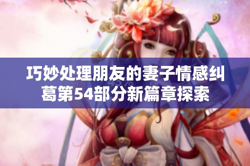 巧妙处理朋友的妻子情感纠葛第54部分新篇章探索