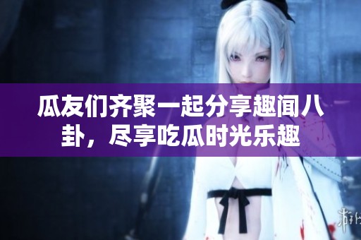 瓜友们齐聚一起分享趣闻八卦，尽享吃瓜时光乐趣