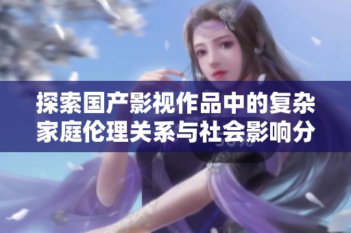 探索国产影视作品中的复杂家庭伦理关系与社会影响分析