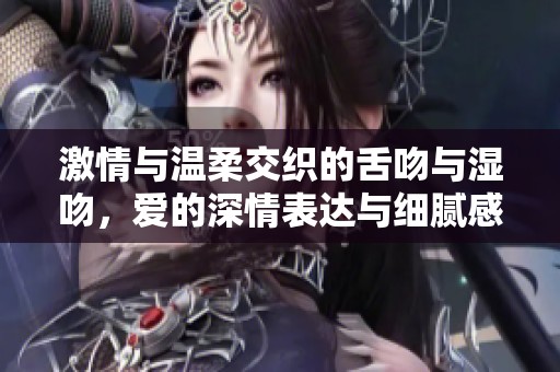 激情与温柔交织的舌吻与湿吻，爱的深情表达与细腻感受探讨