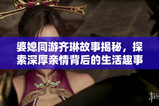 婆媳同游齐琳故事揭秘，探索深厚亲情背后的生活趣事与感动瞬间