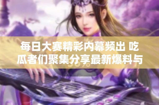 每日大赛精彩内幕频出 吃瓜者们聚集分享最新爆料与见闻