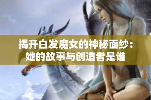 揭开白发魔女的神秘面纱：她的故事与创造者是谁
