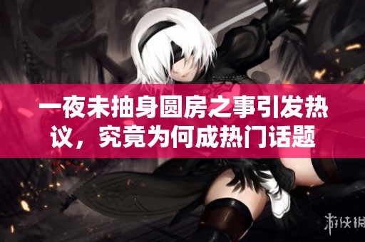 一夜未抽身圆房之事引发热议，究竟为何成热门话题