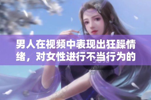 男人在视频中表现出狂躁情绪，对女性进行不当行为的引发关注